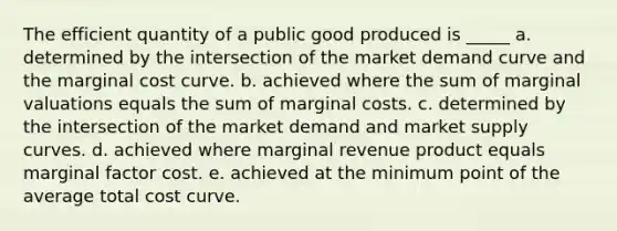 The efficient quantity of a public good produced is _____ a. determined by the intersection of the market demand curve and the marginal cost curve. b. achieved where the sum of marginal valuations equals the sum of marginal costs. c. determined by the intersection of the market demand and market supply curves. d. achieved where marginal revenue product equals marginal factor cost. e. achieved at the minimum point of the average total cost curve.