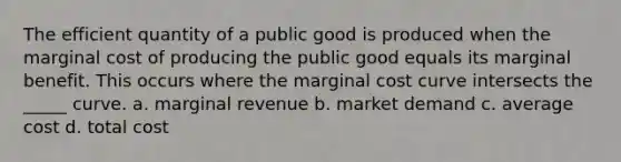 The efficient quantity of a public good is produced when the marginal cost of producing the public good equals its marginal benefit. This occurs where the marginal cost curve intersects the _____ curve. a. marginal revenue b. market demand c. average cost d. total cost