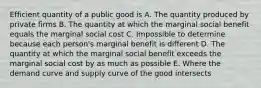 Efficient quantity of a public good is A. The quantity produced by private firms B. The quantity at which the marginal social benefit equals the marginal social cost C. Impossible to determine because each person's marginal benefit is different D. The quantity at which the marginal social benefit exceeds the marginal social cost by as much as possible E. Where the demand curve and supply curve of the good intersects