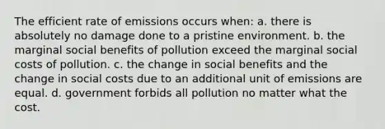 The efficient rate of emissions occurs when: a. there is absolutely no damage done to a pristine environment. b. the marginal social benefits of pollution exceed the marginal social costs of pollution. c. the change in social benefits and the change in social costs due to an additional unit of emissions are equal. d. government forbids all pollution no matter what the cost.