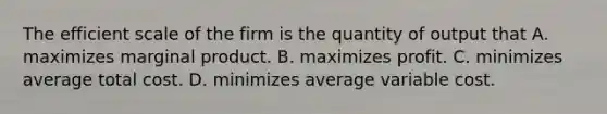 The efficient scale of the firm is the quantity of output that A. maximizes marginal product. B. maximizes profit. C. minimizes average total cost. D. minimizes average variable cost.