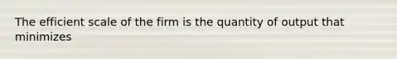 The efficient scale of the firm is the quantity of output that minimizes