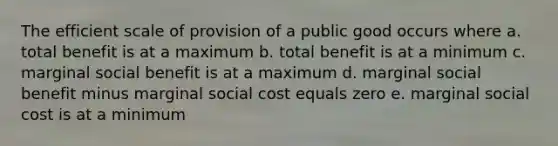 The efficient scale of provision of a public good occurs where a. total benefit is at a maximum b. total benefit is at a minimum c. marginal social benefit is at a maximum d. marginal social benefit minus marginal social cost equals zero e. marginal social cost is at a minimum