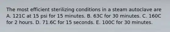 The most efficient sterilizing conditions in a steam autoclave are A. 121C at 15 psi for 15 minutes. B. 63C for 30 minutes. C. 160C for 2 hours. D. 71.6C for 15 seconds. E. 100C for 30 minutes.