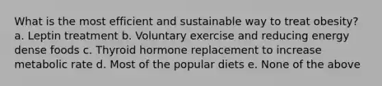 What is the most efficient and sustainable way to treat obesity? a. Leptin treatment b. Voluntary exercise and reducing energy dense foods c. Thyroid hormone replacement to increase metabolic rate d. Most of the popular diets e. None of the above