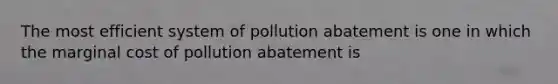 The most efficient system of pollution abatement is one in which the marginal cost of pollution abatement is