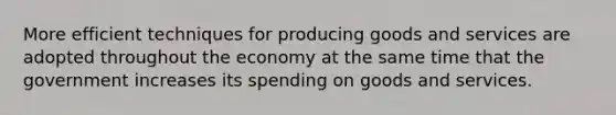 More efficient techniques for producing goods and services are adopted throughout the economy at the same time that the government increases its spending on goods and services.