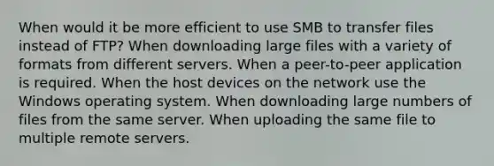 When would it be more efficient to use SMB to transfer files instead of FTP? When downloading large files with a variety of formats from different servers. When a peer-to-peer application is required. When the host devices on the network use the Windows operating system. When downloading large numbers of files from the same server. When uploading the same file to multiple remote servers.