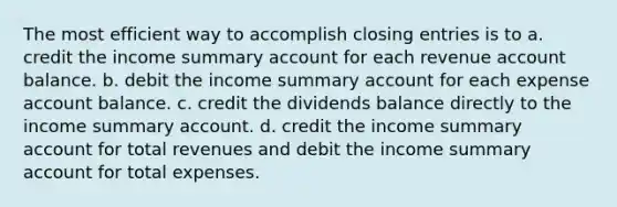 The most efficient way to accomplish closing entries is to a. credit the income summary account for each revenue account balance. b. debit the income summary account for each expense account balance. c. credit the dividends balance directly to the income summary account. d. credit the income summary account for total revenues and debit the income summary account for total expenses.