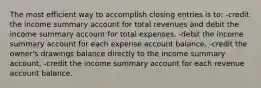 The most efficient way to accomplish closing entries is to: -credit the income summary account for total revenues and debit the income summary account for total expenses. -debit the income summary account for each expense account balance. -credit the owner's drawings balance directly to the income summary account. -credit the income summary account for each revenue account balance.