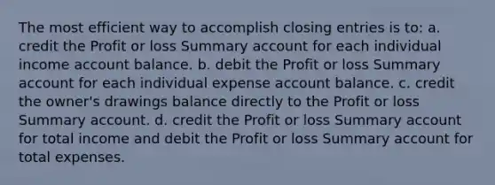 The most efficient way to accomplish closing entries is to: a. credit the Profit or loss Summary account for each individual income account balance. b. debit the Profit or loss Summary account for each individual expense account balance. c. credit the owner's drawings balance directly to the Profit or loss Summary account. d. credit the Profit or loss Summary account for total income and debit the Profit or loss Summary account for total expenses.