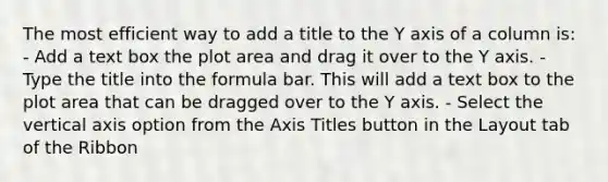 The most efficient way to add a title to the Y axis of a column is: - Add a text box the plot area and drag it over to the Y axis. - Type the title into the formula bar. This will add a text box to the plot area that can be dragged over to the Y axis. - Select the vertical axis option from the Axis Titles button in the Layout tab of the Ribbon