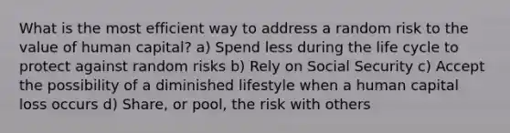 What is the most efficient way to address a random risk to the value of human capital? a) Spend less during the life cycle to protect against random risks b) Rely on Social Security c) Accept the possibility of a diminished lifestyle when a human capital loss occurs d) Share, or pool, the risk with others