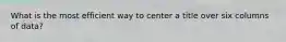 What is the most efficient way to center a title over six columns of data?
