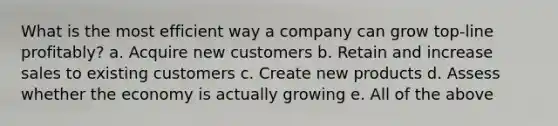 What is the most efficient way a company can grow top-line profitably? a. Acquire new customers b. Retain and increase sales to existing customers c. Create new products d. Assess whether the economy is actually growing e. All of the above