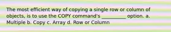 The most efficient way of copying a single row or column of objects, is to use the COPY command's __________ option. a. Multiple b. Copy c. Array d. Row or Column