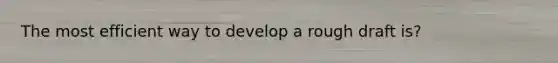 The most efficient way to develop a rough draft is?