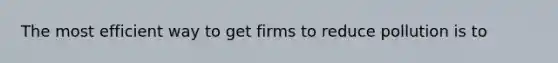 The most efficient way to get firms to reduce pollution is to