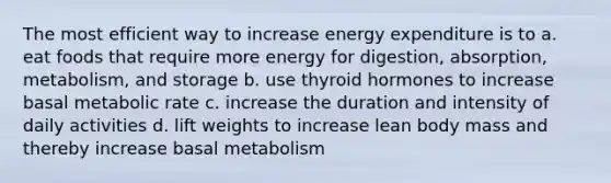 The most efficient way to increase energy expenditure is to a. eat foods that require more energy for digestion, absorption, metabolism, and storage b. use thyroid hormones to increase basal metabolic rate c. increase the duration and intensity of daily activities d. lift weights to increase lean body mass and thereby increase basal metabolism