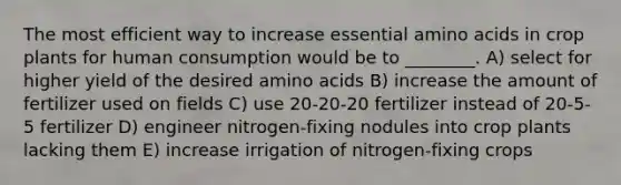 The most efficient way to increase essential <a href='https://www.questionai.com/knowledge/k9gb720LCl-amino-acids' class='anchor-knowledge'>amino acids</a> in crop plants for human consumption would be to ________. A) select for higher yield of the desired amino acids B) increase the amount of fertilizer used on fields C) use 20-20-20 fertilizer instead of 20-5-5 fertilizer D) engineer nitrogen-fixing nodules into crop plants lacking them E) increase irrigation of nitrogen-fixing crops