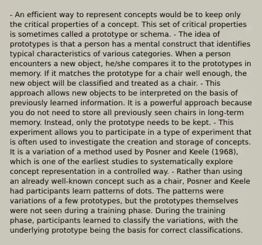 - An efficient way to represent concepts would be to keep only the critical properties of a concept. This set of critical properties is sometimes called a prototype or schema. - The idea of prototypes is that a person has a mental construct that identifies typical characteristics of various categories. When a person encounters a new object, he/she compares it to the prototypes in memory. If it matches the prototype for a chair well enough, the new object will be classified and treated as a chair. - This approach allows new objects to be interpreted on the basis of previously learned information. It is a powerful approach because you do not need to store all previously seen chairs in long-term memory. Instead, only the prototype needs to be kept. - This experiment allows you to participate in a type of experiment that is often used to investigate the creation and storage of concepts. It is a variation of a method used by Posner and Keele (1968), which is one of the earliest studies to systematically explore concept representation in a controlled way. - Rather than using an already well-known concept such as a chair, Posner and Keele had participants learn patterns of dots. The patterns were variations of a few prototypes, but the prototypes themselves were not seen during a training phase. During the training phase, participants learned to classify the variations, with the underlying prototype being the basis for correct classifications.