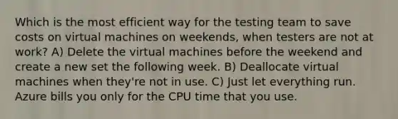 Which is the most efficient way for the testing team to save costs on virtual machines on weekends, when testers are not at work? A) Delete the virtual machines before the weekend and create a new set the following week. B) Deallocate virtual machines when they're not in use. C) Just let everything run. Azure bills you only for the CPU time that you use.