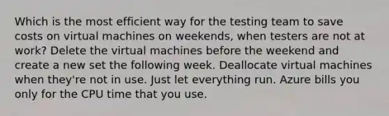 Which is the most efficient way for the testing team to save costs on virtual machines on weekends, when testers are not at work? Delete the virtual machines before the weekend and create a new set the following week. Deallocate virtual machines when they're not in use. Just let everything run. Azure bills you only for the CPU time that you use.