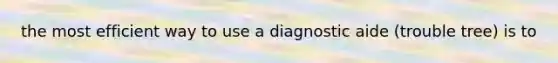 the most efficient way to use a diagnostic aide (trouble tree) is to