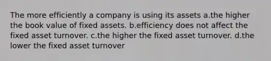 The more efficiently a company is using its assets a.the higher the book value of fixed assets. b.efficiency does not affect the fixed asset turnover. c.the higher the fixed asset turnover. d.the lower the fixed asset turnover