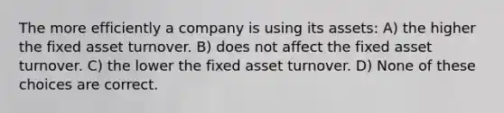 The more efficiently a company is using its assets: A) the higher the fixed asset turnover. B) does not affect the fixed asset turnover. C) the lower the fixed asset turnover. D) None of these choices are correct.