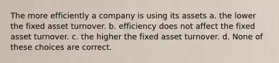 The more efficiently a company is using its assets a. the lower the fixed asset turnover. b. efficiency does not affect the fixed asset turnover. c. the higher the fixed asset turnover. d. None of these choices are correct.