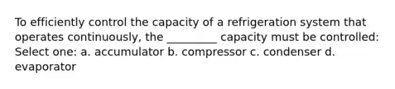 To efficiently control the capacity of a refrigeration system that operates continuously, the _________ capacity must be controlled: Select one: a. accumulator b. compressor c. condenser d. evaporator