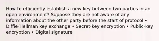 How to efficiently establish a new key between two parties in an open environment? Suppose they are not aware of any information about the other party before the start of protocol • Diffie-Hellman key exchange • Secret-key encryption • Public-key encryption • Digital signature