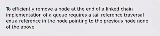 To efficiently remove a node at the end of a linked chain implementation of a queue requires a tail reference traversal extra reference in the node pointing to the previous node none of the above