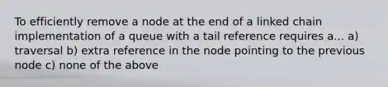 To efficiently remove a node at the end of a linked chain implementation of a queue with a tail reference requires a... a) traversal b) extra reference in the node pointing to the previous node c) none of the above