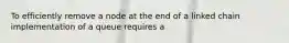 To efficiently remove a node at the end of a linked chain implementation of a queue requires a