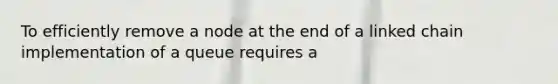 To efficiently remove a node at the end of a linked chain implementation of a queue requires a