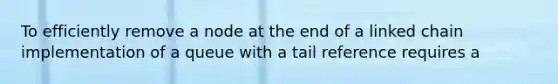 To efficiently remove a node at the end of a linked chain implementation of a queue with a tail reference requires a