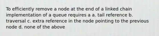 To efficiently remove a node at the end of a linked chain implementation of a queue requires a a. tail reference b. traversal c. extra reference in the node pointing to the previous node d. none of the above