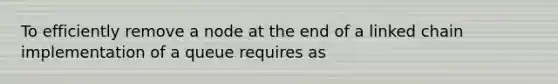 To efficiently remove a node at the end of a linked chain implementation of a queue requires as