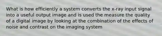 What is how efficiently a system converts the x-ray input signal into a useful output image and is used the measure the quality of a digital image by looking at the combination of the effects of noise and contrast on the imaging system