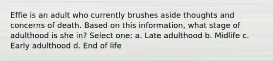 Effie is an adult who currently brushes aside thoughts and concerns of death. Based on this information, what stage of adulthood is she in? Select one: a. Late adulthood b. Midlife c. Early adulthood d. End of life