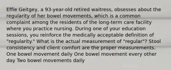 Effie Geitgey, a 93-year-old retired waitress, obsesses about the regularity of her bowel movements, which is a common complaint among the residents of the long-term care facility where you practice nursing. During one of your education sessions, you reinforce the medically acceptable definition of "regularity." What is the actual measurement of "regular"? Stool consistency and client comfort are the proper measurements. One bowel movement daily One bowel movement every other day Two bowel movements daily