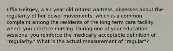 Effie Geitgey, a 93-year-old retired waitress, obsesses about the regularity of her bowel movements, which is a common complaint among the residents of the long-term care facility where you practice nursing. During one of your education sessions, you reinforce the medically acceptable definition of "regularity." What is the actual measurement of "regular"?