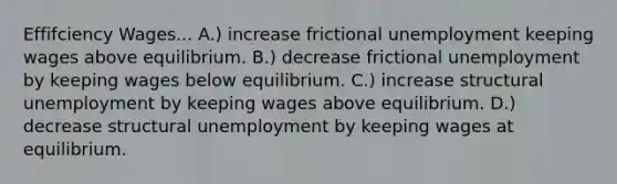 Effifciency Wages... A.) increase frictional unemployment keeping wages above equilibrium. B.) decrease frictional unemployment by keeping wages below equilibrium. C.) increase structural unemployment by keeping wages above equilibrium. D.) decrease structural unemployment by keeping wages at equilibrium.