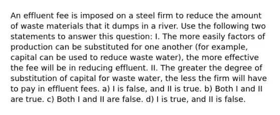 An effluent fee is imposed on a steel firm to reduce the amount of waste materials that it dumps in a river. Use the following two statements to answer this question: I. The more easily factors of production can be substituted for one another (for example, capital can be used to reduce waste water), the more effective the fee will be in reducing effluent. II. The greater the degree of substitution of capital for waste water, the less the firm will have to pay in effluent fees. a) I is false, and II is true. b) Both I and II are true. c) Both I and II are false. d) I is true, and II is false.