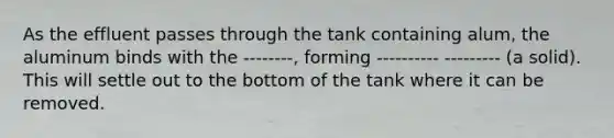 As the effluent passes through the tank containing alum, the aluminum binds with the --------, forming ---------- --------- (a solid). This will settle out to the bottom of the tank where it can be removed.