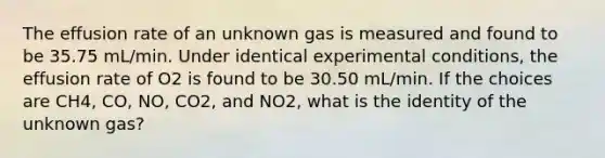 The effusion rate of an unknown gas is measured and found to be 35.75 mL/min. Under identical experimental conditions, the effusion rate of O2 is found to be 30.50 mL/min. If the choices are CH4, CO, NO, CO2, and NO2, what is the identity of the unknown gas?