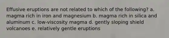 Effusive eruptions are not related to which of the following? a. magma rich in iron and magnesium b. magma rich in silica and aluminum c. low-viscosity magma d. gently sloping shield volcanoes e. relatively gentle eruptions