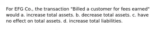 For EFG Co., the transaction "Billed a customer for fees earned" would a. increase total assets. b. decrease total assets. c. have no effect on total assets. d. increase total liabilities.